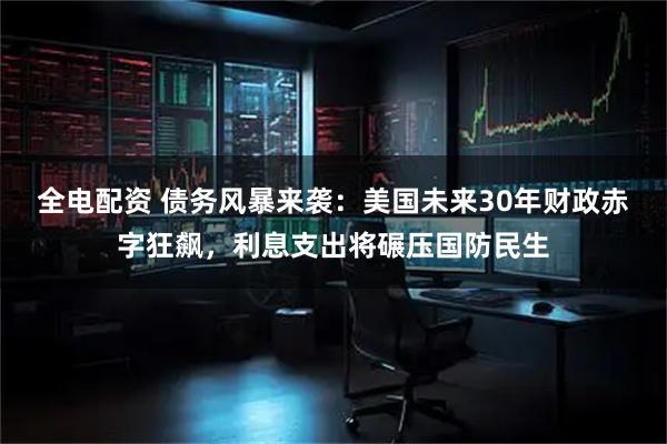 全电配资 债务风暴来袭：美国未来30年财政赤字狂飙，利息支出将碾压国防民生