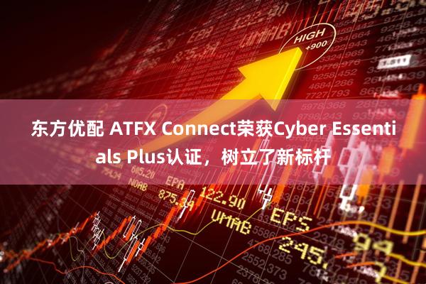 东方优配 ATFX Connect荣获Cyber Essentials Plus认证，树立了新标杆