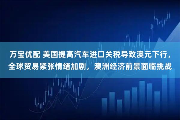 万宝优配 美国提高汽车进口关税导致澳元下行，全球贸易紧张情绪加剧，澳洲经济前景面临挑战