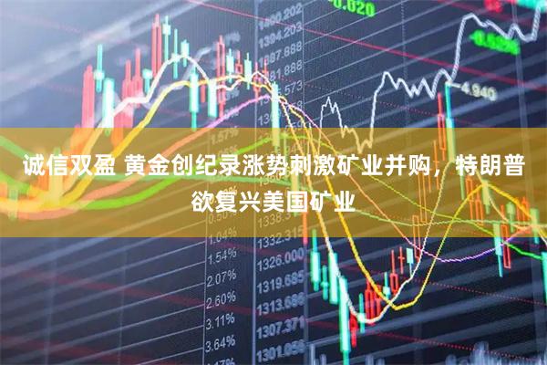诚信双盈 黄金创纪录涨势刺激矿业并购，特朗普欲复兴美国矿业