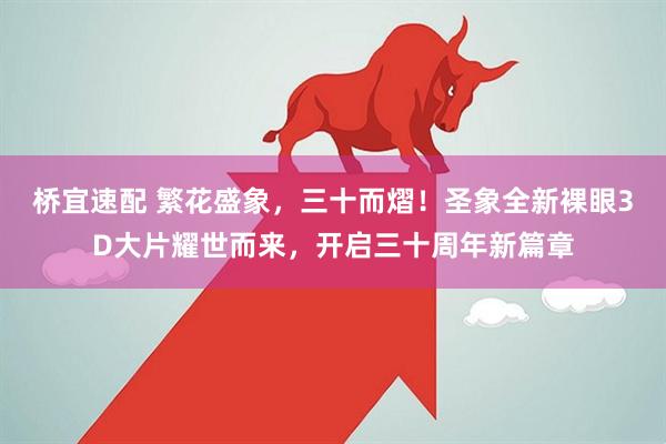 桥宜速配 繁花盛象，三十而熠！圣象全新裸眼3D大片耀世而来，开启三十周年新篇章