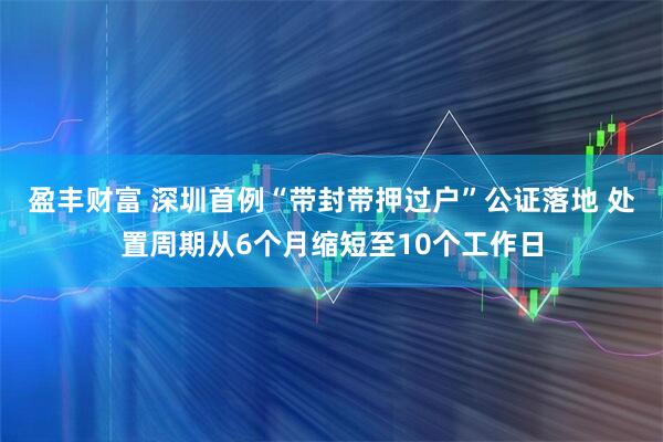 盈丰财富 深圳首例“带封带押过户”公证落地 处置周期从6个月缩短至10个工作日