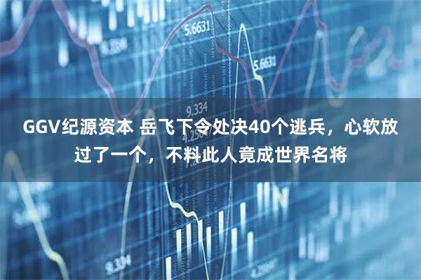 GGV纪源资本 岳飞下令处决40个逃兵，心软放过了一个，不料此人竟成世界名将