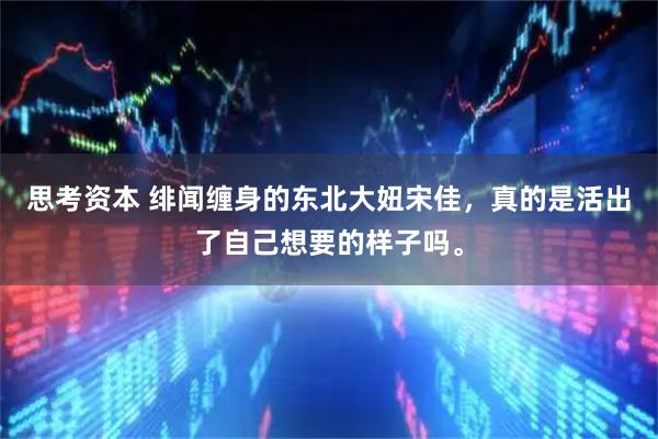 思考资本 绯闻缠身的东北大妞宋佳，真的是活出了自己想要的样子吗。