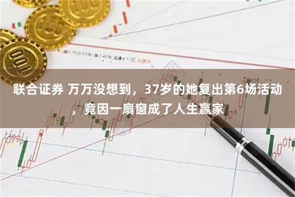 联合证券 万万没想到，37岁的她复出第6场活动，竟因一扇窗成了人生赢家