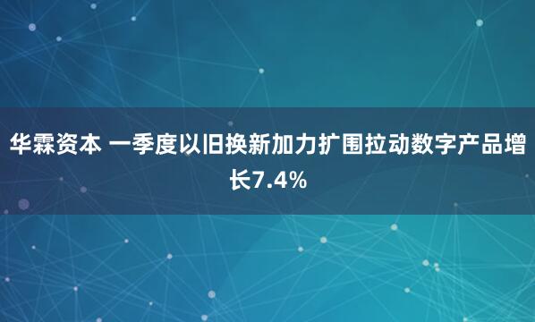 华霖资本 一季度以旧换新加力扩围拉动数字产品增长7.4%