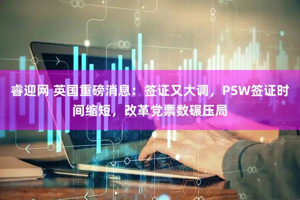 睿迎网 英国重磅消息：签证又大调，PSW签证时间缩短，改革党票数碾压局