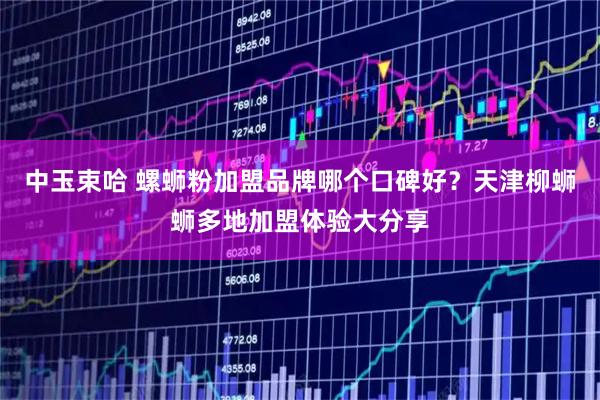 中玉束哈 螺蛳粉加盟品牌哪个口碑好？天津柳蛳蛳多地加盟体验大分享