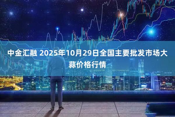 中金汇融 2025年10月29日全国主要批发市场大蒜价格行情