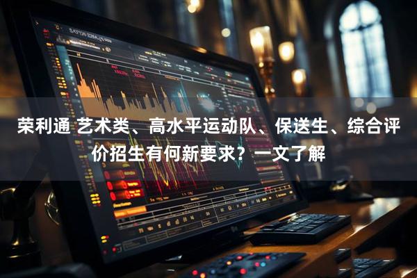 荣利通 艺术类、高水平运动队、保送生、综合评价招生有何新要求？一文了解