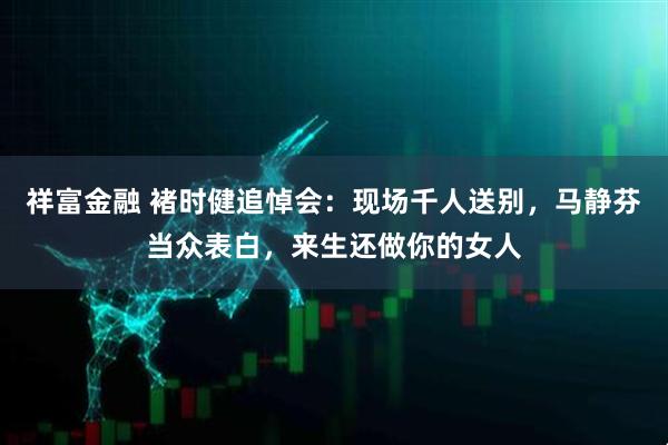 祥富金融 褚时健追悼会：现场千人送别，马静芬当众表白，来生还做你的女人