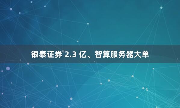 银泰证券 2.3 亿、智算服务器大单