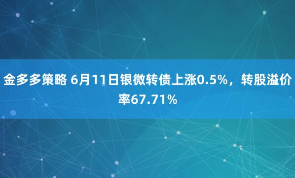 金多多策略 6月11日银微转债上涨0.5%，转股溢价率67.71%