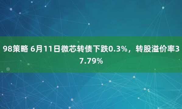 98策略 6月11日微芯转债下跌0.3%，转股溢价率37.79%