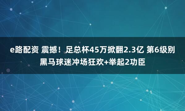 e路配资 震撼！足总杯45万掀翻2.3亿 第6级别黑马球迷冲场狂欢+举起2功臣