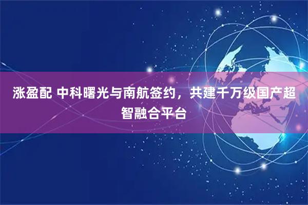 涨盈配 中科曙光与南航签约，共建千万级国产超智融合平台