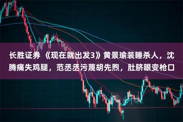 长胜证券 《现在就出发3》黄景瑜装睡杀人，沈腾痛失鸡腿，范丞丞污蔑胡先煦，肚脐眼变枪口