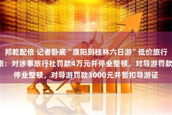 邦乾配倍 记者卧底“濮阳到桂林六日游”低价旅行团发现猫腻，濮阳文旅：对涉事旅行社罚款4万元并停业整顿，对导游罚款3000元并暂扣导游证