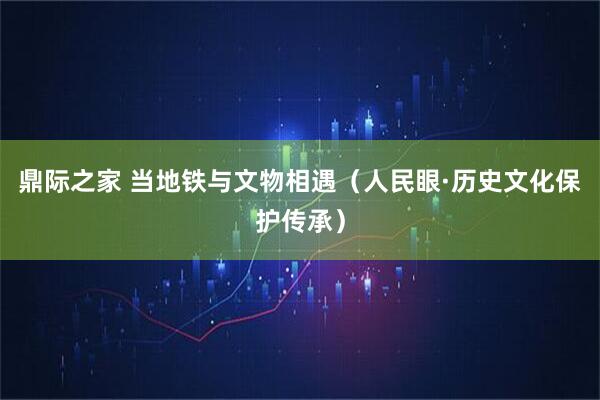鼎际之家 当地铁与文物相遇（人民眼·历史文化保护传承）